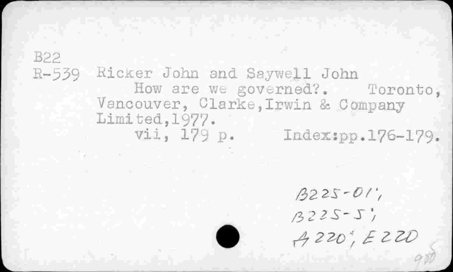 ﻿B22
R-939 Ricker John and Saywell John
How are we governed?. Toronto, Vancouver, Clarke,Irwin & Company Limited,1977.
vii, 179 P- Index-.pp. 176-179.
fi? 2 J /
^2^^ ZW
‘tw